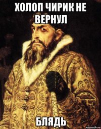 холоп чирик не вернул блядь