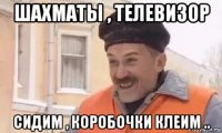 шахматы , телевизор сидим , коробочки клеим ..