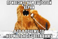 привезите нам ещё этой херни а то я почему-то нормальные цвета вижу