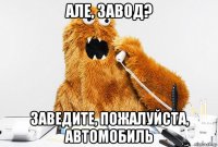 але, завод? заведите, пожалуйста, автомобиль
