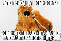 але, приёмная комиссия? скажите, пожалуйста, какое лекарство мне принять?