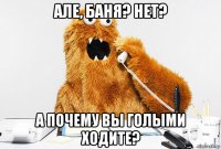 але, баня? нет? а почему вы голыми ходите?