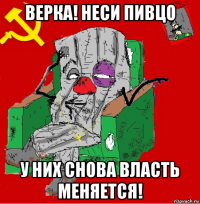 верка! неси пивцо у них снова власть меняется!