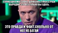 солнышко моё,говно ,шлюханы,тупые,сучьи выродки -это всё только вы здесь. это правда и факт,сколько от неё не бегай