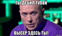 ты дебил тупой высер здесь ты!