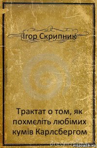 Ігор Скрипник Трактат о том, як похмєліть любімих кумів Карлсбергом