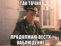 так точно продолжаю вести наблюдение