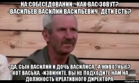 на собеседовании: -как вас зовут? -васильев василий васильевич -дети есть? -да, сын василий и дочь василиса. -а животные? -кот васька. -извините, вы не подходите нам на должность креативного директора