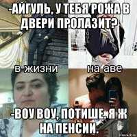 -айгуль, у тебя рожа в двери пролазит? -воу воу, потише. я ж на пенсии.