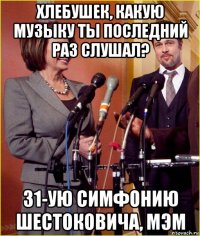 хлебушек, какую музыку ты последний раз слушал? 31-ую симфонию шестоковича, мэм