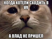 когда хотели сходить в vr а влад не пришёл