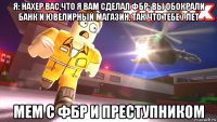 я: нахер вас,что я вам сделал фбр: вы обокрали банк и ювелирный магазин, так что тебе 7 лет мем с фбр и преступником