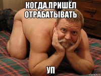 когда пришёл отрабатывать уп