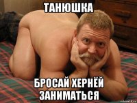 танюшка бросай хернёй заниматься