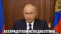  всепридуткомне.поднесутмне...