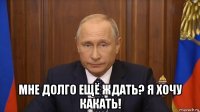  мне долго ещё ждать? я хочу какать!