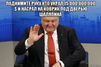 поднимите руку кто украл 15.000.000.000 $ и насрал на коврик под дверью шаляпина 