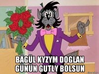  bägül kyzym doglan günün gutly bolsun