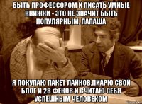 быть профессором и писать умные книжки - это не значит быть популярным, папаша я покупаю пакет лайков,пиарю свой блог и 28 феков и считаю себя успешным человеком