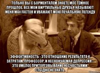 только вы с борменталем знаете моё тёмное прошлое. все мои виртуальные друзья называют меня max factor и уважают мою печальную легенду эффективность - это отношение результата к затратам, профессор, и нескончаемая депрессия - это умелое приторговывание несчастьями. стыдно не знать.