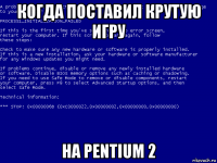 когда поставил крутую игру на pentium 2