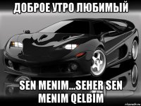 доброе утро любимый sen menim...seher sen menim qelbim