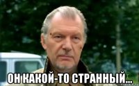  он какой-то странный...