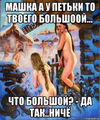 машка а у петьки то твоего большоой... что большой? - да так..ничё