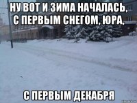 ну вот и зима началась, с первым снегом, юра, с первым декабря