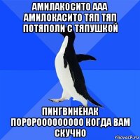 амилакосито ааа амилокасито тяп тяп потяполи с тяпушкой пингвинёнак поророоооооооо когда вам скучно