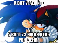 а вот угадайте у кого 23 июня день рождения