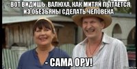 - вот видишь, валюха, как митяй пытается из обезьяны сделать человека - сама ору!