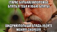 (тарас булька)запорожье блять,я тебя и убью блять! (андрий)польша блядь,убейте меня!!! скорее!!!