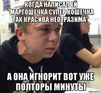 когда написал ей "маргошечка супер кошечка так красива неотразима" а она игнорит вот уже полторы минуты