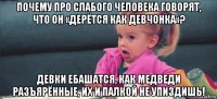 почему про слабого человека говорят, что он «дерётся как девчонка»? девки ебашатся, как медведи разъярённые, их и палкой не упиздишь!