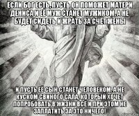 если бог есть, пусть он поможет матери дениса и её муж станет мужиком, а не будет сидеть и жрать за счёт жены и пусть её сын станет человеком, а не куском свиного сала, который хочет попробовать в жизни всё и при этом не заплатить за это ничего!