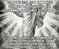 вот даже если есть там в небе этот старый пердун, то я не понимаю, как он мог допустить чтобы мать дениса 5 лет кормила двух здоровых взрослых мужиков - а они бухали, развлекались хуй знает с кем и вообще позволяли себе хер знает что!