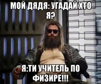 мой дядя: угадай хто я? я:ти учитель по физире!!!