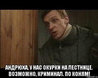  андрюха, у нас окурки на лестнице. возможно, криминал. по коням!