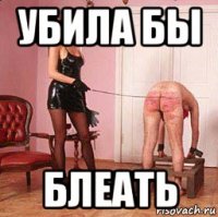 убила бы блеать