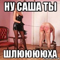 ну саша ты шлююююха