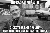 як казав мій дід діскотєка вже прошла самогонки в магазінах вже нема