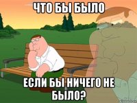 что бы было если бы ничего не было?