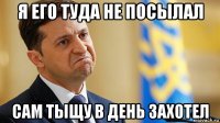 я его туда не посылал сам тыщу в день захотел