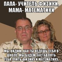 папа- учитель физики, мама- математики мы видим, как ты ведёшь себя в школе. мы будем заставлять тебя учить физику и математику