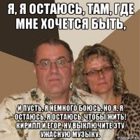 я, я остаюсь, там, где мне хочется быть, и пусть, я немного боюсь, но я, я остаюсь, я остаюсь, чтобы жить! кирилл и егор, ну выключите эту ужасную музыку.