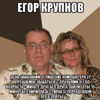 егор крупнов день наказаний. 1) лишение компьютера 2) запрещаемое общаться с друзьями 3) год возраста= минуте друг без друга, значит тебе 15 минут без кирилла 4) стирка 5) переодеваем егора в платье