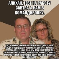 алихан, тебе на работу завтра, а нам в командировку. ты готовишь близнецам завтрак, контроль уроков, следи чтобы делали, история, общество, биология, география пересказ( с работы придёшь), потом по электронному дневнику проверяешь оценки, за двойку наказать ремнём, телефоны в сейф, они в них на уроках сидят играют.