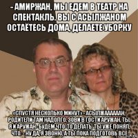 - амиржан, мы едем в театр на спектакль. вы с асылжаном остаётесь дома, делаете уборку «спустя несколько минут» - асылжаааааан, родители там надолго, зови в гости аружан, ты, я и аружан- будем что-то делать. ты уже понял, что. - ну да, я звоню, а ты пока подготовь все