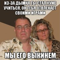 из-за дымка ты стал хуже учиться, он тебя отвлекает своими играми мы его выкинем